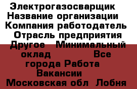 Электрогазосварщик › Название организации ­ Компания-работодатель › Отрасль предприятия ­ Другое › Минимальный оклад ­ 15 000 - Все города Работа » Вакансии   . Московская обл.,Лобня г.